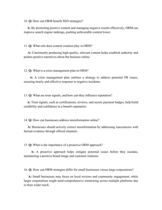 10. Q: How can ORM benefit SEO strategies?
A: By promoting positive content and managing negative results effectively, ORM can
improve search engine rankings, pushing unfavorable content lower.
11. Q: What role does content creation play in ORM?
A: Consistently producing high-quality, relevant content helps establish authority and
pushes positive narratives about the business online.
12. Q: What is a crisis management plan in ORM?
A: A crisis management plan outlines a strategy to address potential PR issues,
ensuring timely and effective response to negative incidents.
13. Q: What are trust signals, and how can they influence reputation?
A: Trust signals, such as certifications, reviews, and secure payment badges, help build
credibility and confidence in a brand's reputation.
14. Q: How can businesses address misinformation online?
A: Businesses should actively correct misinformation by addressing inaccuracies with
factual evidence through official channels.
15. Q: What is the importance of a proactive ORM approach?
A: A proactive approach helps mitigate potential issues before they escalate,
maintaining a positive brand image and customer relations.
16. Q: How can ORM strategies differ for small businesses versus large corporations?
A: Small businesses may focus on local reviews and community engagement, while
larger corporations might need comprehensive monitoring across multiple platforms due
to their wider reach.
 