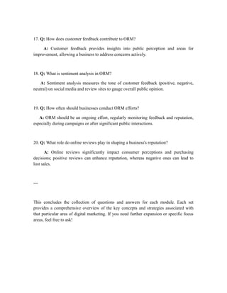 17. Q: How does customer feedback contribute to ORM?
A: Customer feedback provides insights into public perception and areas for
improvement, allowing a business to address concerns actively.
18. Q: What is sentiment analysis in ORM?
A: Sentiment analysis measures the tone of customer feedback (positive, negative,
neutral) on social media and review sites to gauge overall public opinion.
19. Q: How often should businesses conduct ORM efforts?
A: ORM should be an ongoing effort, regularly monitoring feedback and reputation,
especially during campaigns or after significant public interactions.
20. Q: What role do online reviews play in shaping a business's reputation?
A: Online reviews significantly impact consumer perceptions and purchasing
decisions; positive reviews can enhance reputation, whereas negative ones can lead to
lost sales.
---
This concludes the collection of questions and answers for each module. Each set
provides a comprehensive overview of the key concepts and strategies associated with
that particular area of digital marketing. If you need further expansion or specific focus
areas, feel free to ask!
 