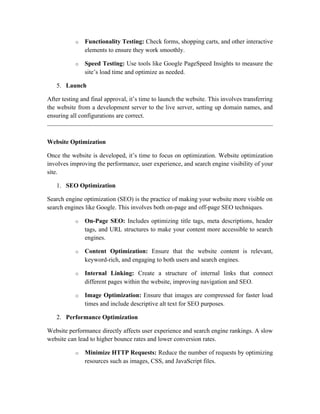 o Functionality Testing: Check forms, shopping carts, and other interactive
elements to ensure they work smoothly.
o Speed Testing: Use tools like Google PageSpeed Insights to measure the
site’s load time and optimize as needed.
5. Launch
After testing and final approval, it’s time to launch the website. This involves transferring
the website from a development server to the live server, setting up domain names, and
ensuring all configurations are correct.
Website Optimization
Once the website is developed, it’s time to focus on optimization. Website optimization
involves improving the performance, user experience, and search engine visibility of your
site.
1. SEO Optimization
Search engine optimization (SEO) is the practice of making your website more visible on
search engines like Google. This involves both on-page and off-page SEO techniques.
o On-Page SEO: Includes optimizing title tags, meta descriptions, header
tags, and URL structures to make your content more accessible to search
engines.
o Content Optimization: Ensure that the website content is relevant,
keyword-rich, and engaging to both users and search engines.
o Internal Linking: Create a structure of internal links that connect
different pages within the website, improving navigation and SEO.
o Image Optimization: Ensure that images are compressed for faster load
times and include descriptive alt text for SEO purposes.
2. Performance Optimization
Website performance directly affects user experience and search engine rankings. A slow
website can lead to higher bounce rates and lower conversion rates.
o Minimize HTTP Requests: Reduce the number of requests by optimizing
resources such as images, CSS, and JavaScript files.
 