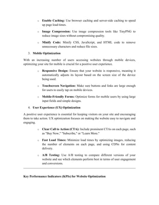 o Enable Caching: Use browser caching and server-side caching to speed
up page load times.
o Image Compression: Use image compression tools like TinyPNG to
reduce image sizes without compromising quality.
o Minify Code: Minify CSS, JavaScript, and HTML code to remove
unnecessary characters and reduce file sizes.
3. Mobile Optimization
With an increasing number of users accessing websites through mobile devices,
optimizing your site for mobile is crucial for a positive user experience.
o Responsive Design: Ensure that your website is responsive, meaning it
automatically adjusts its layout based on the screen size of the device
being used.
o Touchscreen Navigation: Make sure buttons and links are large enough
for users to easily tap on mobile devices.
o Mobile-Friendly Forms: Optimize forms for mobile users by using large
input fields and simple designs.
4. User Experience (UX) Optimization
A positive user experience is essential for keeping visitors on your site and encouraging
them to take action. UX optimization focuses on making the website easy to navigate and
engaging.
o Clear Call to Action (CTA): Include prominent CTAs on each page, such
as "Buy Now," "Subscribe," or "Learn More."
o Fast Load Times: Minimize load times by optimizing images, reducing
the number of elements on each page, and using CDNs for content
delivery.
o A/B Testing: Use A/B testing to compare different versions of your
website and see which elements perform best in terms of user engagement
and conversions.
Key Performance Indicators (KPIs) for Website Optimization
 