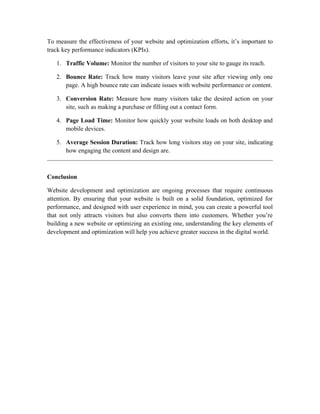 To measure the effectiveness of your website and optimization efforts, it’s important to
track key performance indicators (KPIs).
1. Traffic Volume: Monitor the number of visitors to your site to gauge its reach.
2. Bounce Rate: Track how many visitors leave your site after viewing only one
page. A high bounce rate can indicate issues with website performance or content.
3. Conversion Rate: Measure how many visitors take the desired action on your
site, such as making a purchase or filling out a contact form.
4. Page Load Time: Monitor how quickly your website loads on both desktop and
mobile devices.
5. Average Session Duration: Track how long visitors stay on your site, indicating
how engaging the content and design are.
Conclusion
Website development and optimization are ongoing processes that require continuous
attention. By ensuring that your website is built on a solid foundation, optimized for
performance, and designed with user experience in mind, you can create a powerful tool
that not only attracts visitors but also converts them into customers. Whether you’re
building a new website or optimizing an existing one, understanding the key elements of
development and optimization will help you achieve greater success in the digital world.
 