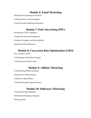 Module 6: Email Marketing
- Building and segmenting an email list
- Crafting effective email campaigns
- Analyzing email marketing performance
Module 7: Paid Advertising (PPC)
- Introduction to PPC campaigns
- Google Ads setup and management
- Facebook, Instagram, and other platforms
- Optimizing PPC performance
Module 8: Conversion Rate Optimization (CRO)
- Key concepts in CRO
- Landing page optimization strategies
- A/B testing and analytics tools
Module 9: Affiliate Marketing
- Understanding affiliate marketing
- Setting up an affiliate program
- Finding the right affiliates
- Tracking and optimizing performance
Module 10: Influencer Marketing
- Choosing the right influencers
- Building and managing campaigns
- Measuring ROI
 