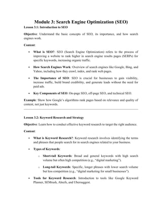 Module 3: Search Engine Optimization (SEO)
Lesson 3.1: Introduction to SEO
Objective: Understand the basic concepts of SEO, its importance, and how search
engines work.
Content:
 What is SEO?: SEO (Search Engine Optimization) refers to the process of
improving a website to rank higher in search engine results pages (SERPs) for
specific keywords, increasing organic traffic.
 How Search Engines Work: Overview of search engines like Google, Bing, and
Yahoo, including how they crawl, index, and rank web pages.
 The Importance of SEO: SEO is crucial for businesses to gain visibility,
increase traffic, build brand credibility, and generate leads without the need for
paid ads.
 Key Components of SEO: On-page SEO, off-page SEO, and technical SEO.
Example: Show how Google’s algorithms rank pages based on relevance and quality of
content, not just keywords.
Lesson 3.2: Keyword Research and Strategy
Objective: Learn how to conduct effective keyword research to target the right audience.
Content:
 What is Keyword Research?: Keyword research involves identifying the terms
and phrases that people search for in search engines related to your business.
 Types of Keywords:
o Short-tail Keywords: Broad and general keywords with high search
volume but often high competition (e.g., “digital marketing”).
o Long-tail Keywords: Specific, longer phrases with lower search volume
but less competition (e.g., “digital marketing for small businesses”).
 Tools for Keyword Research: Introduction to tools like Google Keyword
Planner, SEMrush, Ahrefs, and Ubersuggest.
 