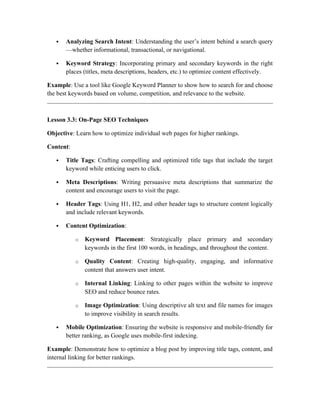  Analyzing Search Intent: Understanding the user’s intent behind a search query
—whether informational, transactional, or navigational.
 Keyword Strategy: Incorporating primary and secondary keywords in the right
places (titles, meta descriptions, headers, etc.) to optimize content effectively.
Example: Use a tool like Google Keyword Planner to show how to search for and choose
the best keywords based on volume, competition, and relevance to the website.
Lesson 3.3: On-Page SEO Techniques
Objective: Learn how to optimize individual web pages for higher rankings.
Content:
 Title Tags: Crafting compelling and optimized title tags that include the target
keyword while enticing users to click.
 Meta Descriptions: Writing persuasive meta descriptions that summarize the
content and encourage users to visit the page.
 Header Tags: Using H1, H2, and other header tags to structure content logically
and include relevant keywords.
 Content Optimization:
o Keyword Placement: Strategically place primary and secondary
keywords in the first 100 words, in headings, and throughout the content.
o Quality Content: Creating high-quality, engaging, and informative
content that answers user intent.
o Internal Linking: Linking to other pages within the website to improve
SEO and reduce bounce rates.
o Image Optimization: Using descriptive alt text and file names for images
to improve visibility in search results.
 Mobile Optimization: Ensuring the website is responsive and mobile-friendly for
better ranking, as Google uses mobile-first indexing.
Example: Demonstrate how to optimize a blog post by improving title tags, content, and
internal linking for better rankings.
 