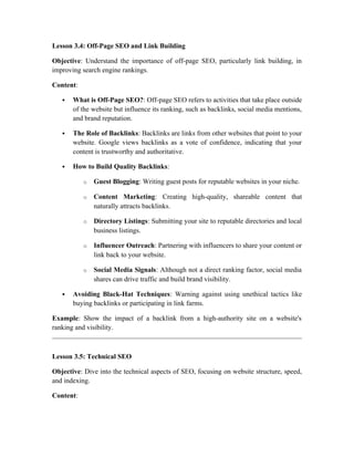 Lesson 3.4: Off-Page SEO and Link Building
Objective: Understand the importance of off-page SEO, particularly link building, in
improving search engine rankings.
Content:
 What is Off-Page SEO?: Off-page SEO refers to activities that take place outside
of the website but influence its ranking, such as backlinks, social media mentions,
and brand reputation.
 The Role of Backlinks: Backlinks are links from other websites that point to your
website. Google views backlinks as a vote of confidence, indicating that your
content is trustworthy and authoritative.
 How to Build Quality Backlinks:
o Guest Blogging: Writing guest posts for reputable websites in your niche.
o Content Marketing: Creating high-quality, shareable content that
naturally attracts backlinks.
o Directory Listings: Submitting your site to reputable directories and local
business listings.
o Influencer Outreach: Partnering with influencers to share your content or
link back to your website.
o Social Media Signals: Although not a direct ranking factor, social media
shares can drive traffic and build brand visibility.
 Avoiding Black-Hat Techniques: Warning against using unethical tactics like
buying backlinks or participating in link farms.
Example: Show the impact of a backlink from a high-authority site on a website's
ranking and visibility.
Lesson 3.5: Technical SEO
Objective: Dive into the technical aspects of SEO, focusing on website structure, speed,
and indexing.
Content:
 