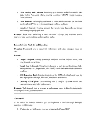  Local Listings and Citations: Submitting your business to local directories like
Yelp, Yellow Pages, and others, ensuring consistency of NAP (Name, Address,
Phone Number).
 Local Reviews: Encouraging customers to leave positive reviews on platforms
like Google and Yelp, as reviews can impact rankings and trust.
 Localized Content: Creating content that targets local keywords and topics
relevant to your geographic area.
Example: Show how optimizing a local restaurant’s Google My Business profile
improves local search rankings and drives foot traffic.
Lesson 3.7: SEO Analytics and Reporting
Objective: Understand how to track SEO performance and adjust strategies based on
data.
Content:
 Google Analytics: Setting up Google Analytics to track organic traffic, user
behavior, and conversions.
 Google Search Console: Using Search Console to track keyword rankings, click-
through rates (CTR), impressions, and identify issues like crawl errors or manual
penalties.
 SEO Reporting Tools: Introduction to tools like SEMrush, Ahrefs, and Moz for
tracking keyword rankings, backlinks, and overall SEO health.
 Creating SEO Reports: Understanding how to compile key SEO metrics into
clear, actionable reports for stakeholders.
Example: Walk through how to generate a performance report in Google Analytics to
track organic traffic growth over time.
Assessment:
At the end of the module, include a quiz or assignment to test knowledge. Example
questions could include:
1. What are the key differences between on-page and off-page SEO?
 