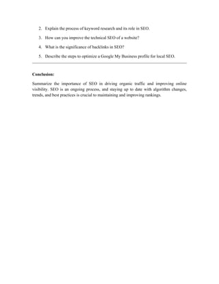 2. Explain the process of keyword research and its role in SEO.
3. How can you improve the technical SEO of a website?
4. What is the significance of backlinks in SEO?
5. Describe the steps to optimize a Google My Business profile for local SEO.
Conclusion:
Summarize the importance of SEO in driving organic traffic and improving online
visibility. SEO is an ongoing process, and staying up to date with algorithm changes,
trends, and best practices is crucial to maintaining and improving rankings.
 