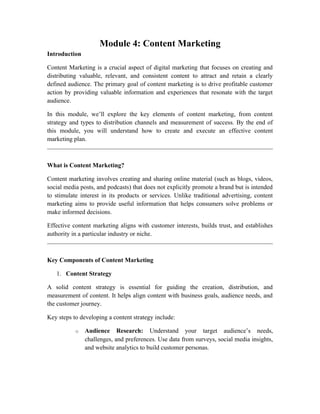 Module 4: Content Marketing
Introduction
Content Marketing is a crucial aspect of digital marketing that focuses on creating and
distributing valuable, relevant, and consistent content to attract and retain a clearly
defined audience. The primary goal of content marketing is to drive profitable customer
action by providing valuable information and experiences that resonate with the target
audience.
In this module, we’ll explore the key elements of content marketing, from content
strategy and types to distribution channels and measurement of success. By the end of
this module, you will understand how to create and execute an effective content
marketing plan.
What is Content Marketing?
Content marketing involves creating and sharing online material (such as blogs, videos,
social media posts, and podcasts) that does not explicitly promote a brand but is intended
to stimulate interest in its products or services. Unlike traditional advertising, content
marketing aims to provide useful information that helps consumers solve problems or
make informed decisions.
Effective content marketing aligns with customer interests, builds trust, and establishes
authority in a particular industry or niche.
Key Components of Content Marketing
1. Content Strategy
A solid content strategy is essential for guiding the creation, distribution, and
measurement of content. It helps align content with business goals, audience needs, and
the customer journey.
Key steps to developing a content strategy include:
o Audience Research: Understand your target audience’s needs,
challenges, and preferences. Use data from surveys, social media insights,
and website analytics to build customer personas.
 