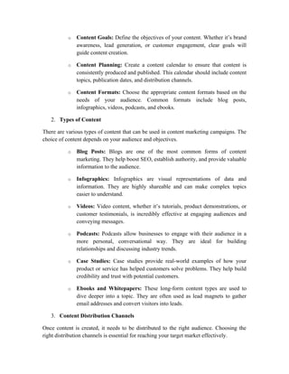 o Content Goals: Define the objectives of your content. Whether it’s brand
awareness, lead generation, or customer engagement, clear goals will
guide content creation.
o Content Planning: Create a content calendar to ensure that content is
consistently produced and published. This calendar should include content
topics, publication dates, and distribution channels.
o Content Formats: Choose the appropriate content formats based on the
needs of your audience. Common formats include blog posts,
infographics, videos, podcasts, and ebooks.
2. Types of Content
There are various types of content that can be used in content marketing campaigns. The
choice of content depends on your audience and objectives.
o Blog Posts: Blogs are one of the most common forms of content
marketing. They help boost SEO, establish authority, and provide valuable
information to the audience.
o Infographics: Infographics are visual representations of data and
information. They are highly shareable and can make complex topics
easier to understand.
o Videos: Video content, whether it’s tutorials, product demonstrations, or
customer testimonials, is incredibly effective at engaging audiences and
conveying messages.
o Podcasts: Podcasts allow businesses to engage with their audience in a
more personal, conversational way. They are ideal for building
relationships and discussing industry trends.
o Case Studies: Case studies provide real-world examples of how your
product or service has helped customers solve problems. They help build
credibility and trust with potential customers.
o Ebooks and Whitepapers: These long-form content types are used to
dive deeper into a topic. They are often used as lead magnets to gather
email addresses and convert visitors into leads.
3. Content Distribution Channels
Once content is created, it needs to be distributed to the right audience. Choosing the
right distribution channels is essential for reaching your target market effectively.
 