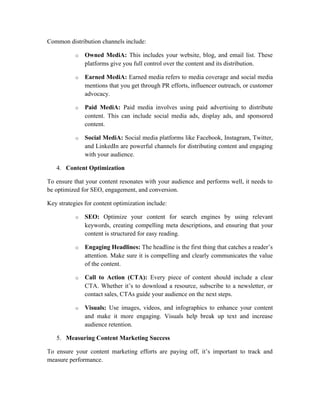 Common distribution channels include:
o Owned MediA: This includes your website, blog, and email list. These
platforms give you full control over the content and its distribution.
o Earned MediA: Earned media refers to media coverage and social media
mentions that you get through PR efforts, influencer outreach, or customer
advocacy.
o Paid MediA: Paid media involves using paid advertising to distribute
content. This can include social media ads, display ads, and sponsored
content.
o Social MediA: Social media platforms like Facebook, Instagram, Twitter,
and LinkedIn are powerful channels for distributing content and engaging
with your audience.
4. Content Optimization
To ensure that your content resonates with your audience and performs well, it needs to
be optimized for SEO, engagement, and conversion.
Key strategies for content optimization include:
o SEO: Optimize your content for search engines by using relevant
keywords, creating compelling meta descriptions, and ensuring that your
content is structured for easy reading.
o Engaging Headlines: The headline is the first thing that catches a reader’s
attention. Make sure it is compelling and clearly communicates the value
of the content.
o Call to Action (CTA): Every piece of content should include a clear
CTA. Whether it’s to download a resource, subscribe to a newsletter, or
contact sales, CTAs guide your audience on the next steps.
o Visuals: Use images, videos, and infographics to enhance your content
and make it more engaging. Visuals help break up text and increase
audience retention.
5. Measuring Content Marketing Success
To ensure your content marketing efforts are paying off, it’s important to track and
measure performance.
 