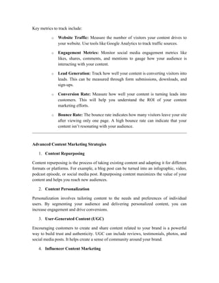 Key metrics to track include:
o Website Traffic: Measure the number of visitors your content drives to
your website. Use tools like Google Analytics to track traffic sources.
o Engagement Metrics: Monitor social media engagement metrics like
likes, shares, comments, and mentions to gauge how your audience is
interacting with your content.
o Lead Generation: Track how well your content is converting visitors into
leads. This can be measured through form submissions, downloads, and
sign-ups.
o Conversion Rate: Measure how well your content is turning leads into
customers. This will help you understand the ROI of your content
marketing efforts.
o Bounce Rate: The bounce rate indicates how many visitors leave your site
after viewing only one page. A high bounce rate can indicate that your
content isn’t resonating with your audience.
Advanced Content Marketing Strategies
1. Content Repurposing
Content repurposing is the process of taking existing content and adapting it for different
formats or platforms. For example, a blog post can be turned into an infographic, video,
podcast episode, or social media post. Repurposing content maximizes the value of your
content and helps you reach new audiences.
2. Content Personalization
Personalization involves tailoring content to the needs and preferences of individual
users. By segmenting your audience and delivering personalized content, you can
increase engagement and drive conversions.
3. User-Generated Content (UGC)
Encouraging customers to create and share content related to your brand is a powerful
way to build trust and authenticity. UGC can include reviews, testimonials, photos, and
social media posts. It helps create a sense of community around your brand.
4. Influencer Content Marketing
 