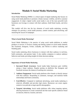 Module 5: Social Media Marketing
Introduction
Social Media Marketing (SMM) is a critical aspect of digital marketing that focuses on
using social media platforms to promote a brand, increase visibility, and drive customer
engagement. In today’s digital world, social media is one of the most powerful tools
businesses can leverage to connect with their audience, build brand loyalty, and drive
sales.
This module will dive into the key elements of social media marketing, covering
strategies for growing a social media presence, content creation, paid advertising, and
measuring the success of campaigns.
What is Social Media Marketing?
Social Media Marketing is the practice of using social media platforms to market
products or services. It involves creating and sharing content on social media channels
like Facebook, Instagram, Twitter, LinkedIn, and TikTok to achieve marketing and
branding goals.
Social media marketing allows businesses to interact with their audience in real-time,
build community, and generate leads. It also enables companies to analyze audience
behaviors and trends, providing insights for better decision-making.
Importance of Social Media Marketing
1. Increased Brand Awareness: Social media helps businesses gain visibility
among a larger audience. Regular posting on platforms like Instagram and
Facebook increases the chances of reaching new customers.
2. Audience Engagement: Social media platforms allow brands to directly interact
with their audience. Responding to comments, messages, and mentions builds
relationships and fosters community.
3. Cost-Effective: Compared to traditional advertising, social media marketing is
relatively affordable and provides high returns. Businesses can create organic
content or run paid ads to target specific demographics.
4. Targeted Advertising: Social media platforms offer robust targeting options,
allowing businesses to create customized ads that reach specific audiences based
on interests, behavior, location, and more.
 