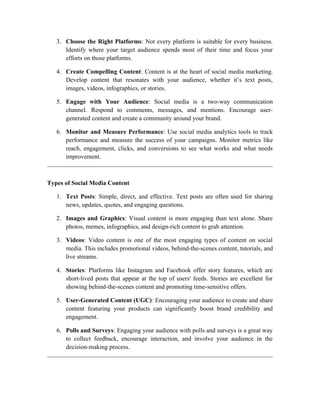 3. Choose the Right Platforms: Not every platform is suitable for every business.
Identify where your target audience spends most of their time and focus your
efforts on those platforms.
4. Create Compelling Content: Content is at the heart of social media marketing.
Develop content that resonates with your audience, whether it’s text posts,
images, videos, infographics, or stories.
5. Engage with Your Audience: Social media is a two-way communication
channel. Respond to comments, messages, and mentions. Encourage user-
generated content and create a community around your brand.
6. Monitor and Measure Performance: Use social media analytics tools to track
performance and measure the success of your campaigns. Monitor metrics like
reach, engagement, clicks, and conversions to see what works and what needs
improvement.
Types of Social Media Content
1. Text Posts: Simple, direct, and effective. Text posts are often used for sharing
news, updates, quotes, and engaging questions.
2. Images and Graphics: Visual content is more engaging than text alone. Share
photos, memes, infographics, and design-rich content to grab attention.
3. Videos: Video content is one of the most engaging types of content on social
media. This includes promotional videos, behind-the-scenes content, tutorials, and
live streams.
4. Stories: Platforms like Instagram and Facebook offer story features, which are
short-lived posts that appear at the top of users' feeds. Stories are excellent for
showing behind-the-scenes content and promoting time-sensitive offers.
5. User-Generated Content (UGC): Encouraging your audience to create and share
content featuring your products can significantly boost brand credibility and
engagement.
6. Polls and Surveys: Engaging your audience with polls and surveys is a great way
to collect feedback, encourage interaction, and involve your audience in the
decision-making process.
 