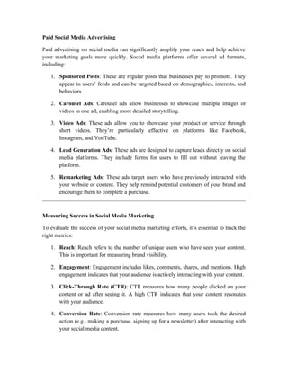 Paid Social Media Advertising
Paid advertising on social media can significantly amplify your reach and help achieve
your marketing goals more quickly. Social media platforms offer several ad formats,
including:
1. Sponsored Posts: These are regular posts that businesses pay to promote. They
appear in users’ feeds and can be targeted based on demographics, interests, and
behaviors.
2. Carousel Ads: Carousel ads allow businesses to showcase multiple images or
videos in one ad, enabling more detailed storytelling.
3. Video Ads: These ads allow you to showcase your product or service through
short videos. They’re particularly effective on platforms like Facebook,
Instagram, and YouTube.
4. Lead Generation Ads: These ads are designed to capture leads directly on social
media platforms. They include forms for users to fill out without leaving the
platform.
5. Remarketing Ads: These ads target users who have previously interacted with
your website or content. They help remind potential customers of your brand and
encourage them to complete a purchase.
Measuring Success in Social Media Marketing
To evaluate the success of your social media marketing efforts, it’s essential to track the
right metrics:
1. Reach: Reach refers to the number of unique users who have seen your content.
This is important for measuring brand visibility.
2. Engagement: Engagement includes likes, comments, shares, and mentions. High
engagement indicates that your audience is actively interacting with your content.
3. Click-Through Rate (CTR): CTR measures how many people clicked on your
content or ad after seeing it. A high CTR indicates that your content resonates
with your audience.
4. Conversion Rate: Conversion rate measures how many users took the desired
action (e.g., making a purchase, signing up for a newsletter) after interacting with
your social media content.
 