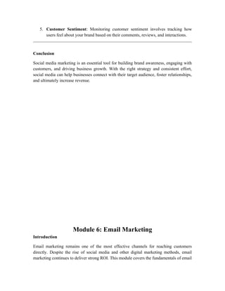 5. Customer Sentiment: Monitoring customer sentiment involves tracking how
users feel about your brand based on their comments, reviews, and interactions.
Conclusion
Social media marketing is an essential tool for building brand awareness, engaging with
customers, and driving business growth. With the right strategy and consistent effort,
social media can help businesses connect with their target audience, foster relationships,
and ultimately increase revenue.
Module 6: Email Marketing
Introduction
Email marketing remains one of the most effective channels for reaching customers
directly. Despite the rise of social media and other digital marketing methods, email
marketing continues to deliver strong ROI. This module covers the fundamentals of email
 
