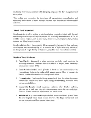 marketing, from building an email list to designing campaigns that drive engagement and
conversions.
This module also emphasizes the importance of segmentation, personalization, and
optimizing email content to ensure messages reach the right audience and achieve desired
outcomes.
What is Email Marketing?
Email marketing involves sending targeted emails to a group of recipients with the goal
of nurturing relationships, driving conversions, and increasing brand awareness. It can be
used for various purposes, such as announcing promotions, sending newsletters, sharing
updates, and following up with leads.
Email marketing allows businesses to deliver personalized content to their audience,
fostering trust and customer loyalty. It's an essential part of digital marketing because of
its ability to reach people directly in their inbox, one of the most personal spaces online.
Benefits of Email Marketing
1. Cost-Effective: Compared to other marketing methods, email marketing is
incredibly affordable. There's no need for expensive ad budgets, and it offers high
returns on investment (ROI).
2. Direct Communication: Email provides a direct line of communication with
your audience. Unlike social media, which requires users to follow or engage with
content, email reaches subscribers directly in their inbox.
3. Personalization: Emails can be highly personalized, from the subject line to the
content itself. Personalized emails improve engagement and help businesses stand
out in a crowded inbox.
4. Measurable Results: Email marketing platforms offer detailed analytics,
allowing you to track open rates, click-through rates, conversion rates, and more.
This data enables continuous improvement and optimization.
5. Automation: With email marketing automation, businesses can set up workflows
that send targeted emails based on user behavior. This helps nurture leads and
increase conversions without manual intervention.
 