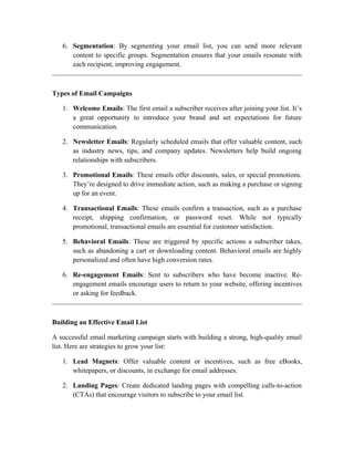 6. Segmentation: By segmenting your email list, you can send more relevant
content to specific groups. Segmentation ensures that your emails resonate with
each recipient, improving engagement.
Types of Email Campaigns
1. Welcome Emails: The first email a subscriber receives after joining your list. It’s
a great opportunity to introduce your brand and set expectations for future
communication.
2. Newsletter Emails: Regularly scheduled emails that offer valuable content, such
as industry news, tips, and company updates. Newsletters help build ongoing
relationships with subscribers.
3. Promotional Emails: These emails offer discounts, sales, or special promotions.
They’re designed to drive immediate action, such as making a purchase or signing
up for an event.
4. Transactional Emails: These emails confirm a transaction, such as a purchase
receipt, shipping confirmation, or password reset. While not typically
promotional, transactional emails are essential for customer satisfaction.
5. Behavioral Emails: These are triggered by specific actions a subscriber takes,
such as abandoning a cart or downloading content. Behavioral emails are highly
personalized and often have high conversion rates.
6. Re-engagement Emails: Sent to subscribers who have become inactive. Re-
engagement emails encourage users to return to your website, offering incentives
or asking for feedback.
Building an Effective Email List
A successful email marketing campaign starts with building a strong, high-quality email
list. Here are strategies to grow your list:
1. Lead Magnets: Offer valuable content or incentives, such as free eBooks,
whitepapers, or discounts, in exchange for email addresses.
2. Landing Pages: Create dedicated landing pages with compelling calls-to-action
(CTAs) that encourage visitors to subscribe to your email list.
 