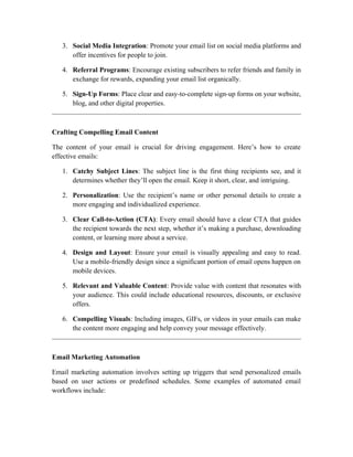 3. Social Media Integration: Promote your email list on social media platforms and
offer incentives for people to join.
4. Referral Programs: Encourage existing subscribers to refer friends and family in
exchange for rewards, expanding your email list organically.
5. Sign-Up Forms: Place clear and easy-to-complete sign-up forms on your website,
blog, and other digital properties.
Crafting Compelling Email Content
The content of your email is crucial for driving engagement. Here’s how to create
effective emails:
1. Catchy Subject Lines: The subject line is the first thing recipients see, and it
determines whether they’ll open the email. Keep it short, clear, and intriguing.
2. Personalization: Use the recipient’s name or other personal details to create a
more engaging and individualized experience.
3. Clear Call-to-Action (CTA): Every email should have a clear CTA that guides
the recipient towards the next step, whether it’s making a purchase, downloading
content, or learning more about a service.
4. Design and Layout: Ensure your email is visually appealing and easy to read.
Use a mobile-friendly design since a significant portion of email opens happen on
mobile devices.
5. Relevant and Valuable Content: Provide value with content that resonates with
your audience. This could include educational resources, discounts, or exclusive
offers.
6. Compelling Visuals: Including images, GIFs, or videos in your emails can make
the content more engaging and help convey your message effectively.
Email Marketing Automation
Email marketing automation involves setting up triggers that send personalized emails
based on user actions or predefined schedules. Some examples of automated email
workflows include:
 