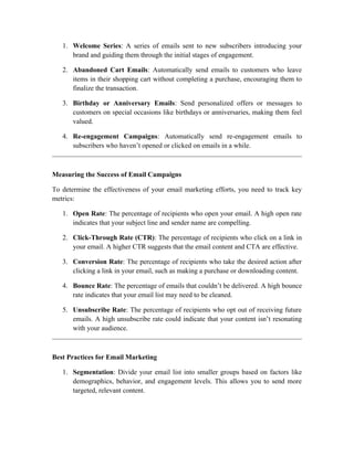 1. Welcome Series: A series of emails sent to new subscribers introducing your
brand and guiding them through the initial stages of engagement.
2. Abandoned Cart Emails: Automatically send emails to customers who leave
items in their shopping cart without completing a purchase, encouraging them to
finalize the transaction.
3. Birthday or Anniversary Emails: Send personalized offers or messages to
customers on special occasions like birthdays or anniversaries, making them feel
valued.
4. Re-engagement Campaigns: Automatically send re-engagement emails to
subscribers who haven’t opened or clicked on emails in a while.
Measuring the Success of Email Campaigns
To determine the effectiveness of your email marketing efforts, you need to track key
metrics:
1. Open Rate: The percentage of recipients who open your email. A high open rate
indicates that your subject line and sender name are compelling.
2. Click-Through Rate (CTR): The percentage of recipients who click on a link in
your email. A higher CTR suggests that the email content and CTA are effective.
3. Conversion Rate: The percentage of recipients who take the desired action after
clicking a link in your email, such as making a purchase or downloading content.
4. Bounce Rate: The percentage of emails that couldn’t be delivered. A high bounce
rate indicates that your email list may need to be cleaned.
5. Unsubscribe Rate: The percentage of recipients who opt out of receiving future
emails. A high unsubscribe rate could indicate that your content isn’t resonating
with your audience.
Best Practices for Email Marketing
1. Segmentation: Divide your email list into smaller groups based on factors like
demographics, behavior, and engagement levels. This allows you to send more
targeted, relevant content.
 
