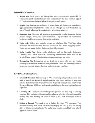Types of PPC Campaigns
1. Search Ads: These are text ads displayed on search engine results pages (SERPs)
when users search for specific keywords. Search ads are the most common type of
PPC and are shown above or below the organic search results.
2. Display Ads: Display ads are banner or image-based ads that appear on websites,
apps, or social media platforms. These ads are often placed on websites that are
part of Google’s Display Network or other advertising networks.
3. Shopping Ads: Shopping ads appear on search engine results pages and feature
product images, prices, and store information. They are ideal for e-commerce
businesses looking to promote their products directly.
4. Video Ads: Video ads, typically shown on platforms like YouTube, allow
businesses to showcase their products or services in a more engaging format.
Video ads can appear before, during, or after video content.
5. Social Media Ads: Social media platforms such as Facebook, Instagram,
LinkedIn, and Twitter offer PPC advertising opportunities where ads can be
targeted based on user behavior, interests, demographics, and more.
6. Retargeting Ads: Retargeting ads are displayed to users who have previously
visited your website or interacted with your brand. These ads encourage users to
return and complete a desired action, such as making a purchase.
How PPC Advertising Works
1. Keyword Research: The first step in PPC advertising is keyword research. You
need to identify the keywords and phrases that your target audience is searching
for and that are relevant to your business. Keyword research tools like Google
Keyword Planner, SEMrush, and Ahrefs can help you discover high-performing
keywords.
2. Creating Ads: Once you’ve selected your keywords, the next step is creating
your ads. This includes writing compelling ad copy, selecting relevant images (for
display ads), and deciding on a call-to-action (CTA) that encourages users to
click.
3. Setting a Budget: You need to set a budget for your PPC campaign. This
involves choosing how much you’re willing to pay per click (CPC) and setting
daily or lifetime spending limits. The higher your bid, the more likely your ad will
appear in front of users.
 