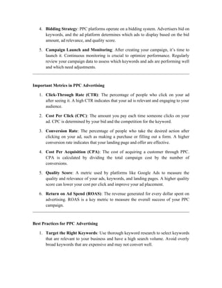 4. Bidding Strategy: PPC platforms operate on a bidding system. Advertisers bid on
keywords, and the ad platform determines which ads to display based on the bid
amount, ad relevance, and quality score.
5. Campaign Launch and Monitoring: After creating your campaign, it’s time to
launch it. Continuous monitoring is crucial to optimize performance. Regularly
review your campaign data to assess which keywords and ads are performing well
and which need adjustments.
Important Metrics in PPC Advertising
1. Click-Through Rate (CTR): The percentage of people who click on your ad
after seeing it. A high CTR indicates that your ad is relevant and engaging to your
audience.
2. Cost Per Click (CPC): The amount you pay each time someone clicks on your
ad. CPC is determined by your bid and the competition for the keyword.
3. Conversion Rate: The percentage of people who take the desired action after
clicking on your ad, such as making a purchase or filling out a form. A higher
conversion rate indicates that your landing page and offer are effective.
4. Cost Per Acquisition (CPA): The cost of acquiring a customer through PPC.
CPA is calculated by dividing the total campaign cost by the number of
conversions.
5. Quality Score: A metric used by platforms like Google Ads to measure the
quality and relevance of your ads, keywords, and landing pages. A higher quality
score can lower your cost per click and improve your ad placement.
6. Return on Ad Spend (ROAS): The revenue generated for every dollar spent on
advertising. ROAS is a key metric to measure the overall success of your PPC
campaign.
Best Practices for PPC Advertising
1. Target the Right Keywords: Use thorough keyword research to select keywords
that are relevant to your business and have a high search volume. Avoid overly
broad keywords that are expensive and may not convert well.
 