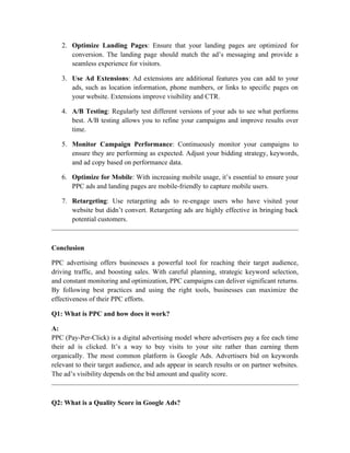 2. Optimize Landing Pages: Ensure that your landing pages are optimized for
conversion. The landing page should match the ad’s messaging and provide a
seamless experience for visitors.
3. Use Ad Extensions: Ad extensions are additional features you can add to your
ads, such as location information, phone numbers, or links to specific pages on
your website. Extensions improve visibility and CTR.
4. A/B Testing: Regularly test different versions of your ads to see what performs
best. A/B testing allows you to refine your campaigns and improve results over
time.
5. Monitor Campaign Performance: Continuously monitor your campaigns to
ensure they are performing as expected. Adjust your bidding strategy, keywords,
and ad copy based on performance data.
6. Optimize for Mobile: With increasing mobile usage, it’s essential to ensure your
PPC ads and landing pages are mobile-friendly to capture mobile users.
7. Retargeting: Use retargeting ads to re-engage users who have visited your
website but didn’t convert. Retargeting ads are highly effective in bringing back
potential customers.
Conclusion
PPC advertising offers businesses a powerful tool for reaching their target audience,
driving traffic, and boosting sales. With careful planning, strategic keyword selection,
and constant monitoring and optimization, PPC campaigns can deliver significant returns.
By following best practices and using the right tools, businesses can maximize the
effectiveness of their PPC efforts.
Q1: What is PPC and how does it work?
A:
PPC (Pay-Per-Click) is a digital advertising model where advertisers pay a fee each time
their ad is clicked. It’s a way to buy visits to your site rather than earning them
organically. The most common platform is Google Ads. Advertisers bid on keywords
relevant to their target audience, and ads appear in search results or on partner websites.
The ad’s visibility depends on the bid amount and quality score.
Q2: What is a Quality Score in Google Ads?
 
