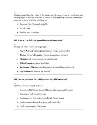A:
Quality Score is Google’s rating of the quality and relevance of your keywords, ads, and
landing pages. It is scored on a scale of 1 to 10. A higher Quality Score can lead to lower
costs and better ad positions. It is based on:
 Expected Click-Through Rate (CTR)
 Ad relevance
 Landing page experience
Q3: What are the different types of Google Ads campaigns?
A:
Google Ads offers several campaign types:
 Search Network Campaigns (text ads on Google search results)
 Display Network Campaigns (banner/image ads on websites)
 Shopping Ads (for e-commerce product listings)
 Video Campaigns (ads on YouTube)
 Performance Max (automated campaigns across all Google channels)
 App Campaigns (to drive app installs)
Q4: How do you choose the right keywords for a PPC campaign?
A:
Effective keyword research involves:
 Using tools like Google Keyword Planner, Ubersuggest, or SEMrush
 Focusing on high intent keywords
 Considering keyword match types (Broad, Phrase, Exact)
 Adding negative keywords to avoid irrelevant traffic
 Analyzing competitors’ keywords
 