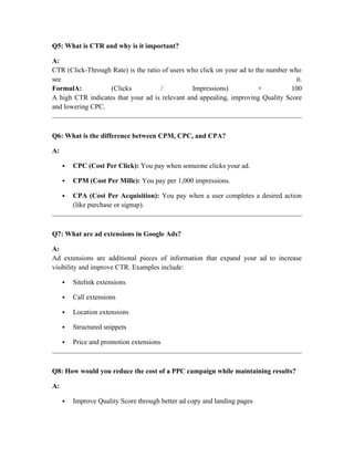 Q5: What is CTR and why is it important?
A:
CTR (Click-Through Rate) is the ratio of users who click on your ad to the number who
see it.
FormulA: (Clicks / Impressions) × 100
A high CTR indicates that your ad is relevant and appealing, improving Quality Score
and lowering CPC.
Q6: What is the difference between CPM, CPC, and CPA?
A:
 CPC (Cost Per Click): You pay when someone clicks your ad.
 CPM (Cost Per Mille): You pay per 1,000 impressions.
 CPA (Cost Per Acquisition): You pay when a user completes a desired action
(like purchase or signup).
Q7: What are ad extensions in Google Ads?
A:
Ad extensions are additional pieces of information that expand your ad to increase
visibility and improve CTR. Examples include:
 Sitelink extensions
 Call extensions
 Location extensions
 Structured snippets
 Price and promotion extensions
Q8: How would you reduce the cost of a PPC campaign while maintaining results?
A:
 Improve Quality Score through better ad copy and landing pages
 