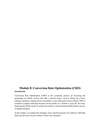 Module 8: Conversion Rate Optimization (CRO)
Introduction
Conversion Rate Optimization (CRO) is the systematic process of increasing the
percentage of website visitors who take a desired action—such as filling out a form,
making a purchase, signing up for a newsletter, or any other goal of your website. CRO is
essential in digital marketing because driving traffic to a website is only the first step.
Ensuring that traffic results in actual conversions is what determines ROI and the success
of digital strategies.
In this module, we explore the strategies, tools, and best practices for effective CRO that
help you turn more of your website visitors into customers.
 