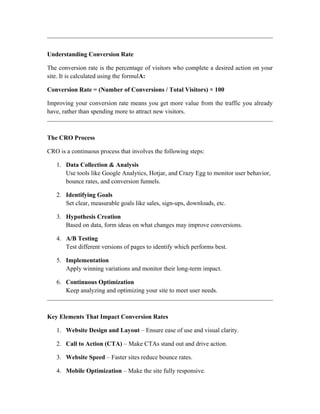 Understanding Conversion Rate
The conversion rate is the percentage of visitors who complete a desired action on your
site. It is calculated using the formulA:
Conversion Rate = (Number of Conversions / Total Visitors) × 100
Improving your conversion rate means you get more value from the traffic you already
have, rather than spending more to attract new visitors.
The CRO Process
CRO is a continuous process that involves the following steps:
1. Data Collection & Analysis
Use tools like Google Analytics, Hotjar, and Crazy Egg to monitor user behavior,
bounce rates, and conversion funnels.
2. Identifying Goals
Set clear, measurable goals like sales, sign-ups, downloads, etc.
3. Hypothesis Creation
Based on data, form ideas on what changes may improve conversions.
4. A/B Testing
Test different versions of pages to identify which performs best.
5. Implementation
Apply winning variations and monitor their long-term impact.
6. Continuous Optimization
Keep analyzing and optimizing your site to meet user needs.
Key Elements That Impact Conversion Rates
1. Website Design and Layout – Ensure ease of use and visual clarity.
2. Call to Action (CTA) – Make CTAs stand out and drive action.
3. Website Speed – Faster sites reduce bounce rates.
4. Mobile Optimization – Make the site fully responsive.
 