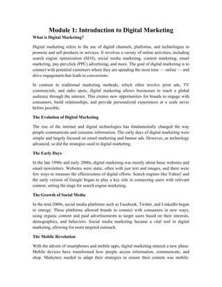 Module 1: Introduction to Digital Marketing
What is Digital Marketing?
Digital marketing refers to the use of digital channels, platforms, and technologies to
promote and sell products or services. It involves a variety of online activities, including
search engine optimization (SEO), social media marketing, content marketing, email
marketing, pay-per-click (PPC) advertising, and more. The goal of digital marketing is to
connect with potential customers where they are spending the most time — online — and
drive engagement that leads to conversions.
In contrast to traditional marketing methods, which often involve print ads, TV
commercials, and radio spots, digital marketing allows businesses to reach a global
audience through the internet. This creates new opportunities for brands to engage with
consumers, build relationships, and provide personalized experiences at a scale never
before possible.
The Evolution of Digital Marketing
The rise of the internet and digital technologies has fundamentally changed the way
people communicate and consume information. The early days of digital marketing were
simple and largely focused on email marketing and banner ads. However, as technology
advanced, so did the strategies used in digital marketing.
The Early Days
In the late 1990s and early 2000s, digital marketing was mostly about basic websites and
email newsletters. Websites were static, often with just text and images, and there were
few ways to measure the effectiveness of digital efforts. Search engines like Yahoo! and
the early version of Google began to play a key role in connecting users with relevant
content, setting the stage for search engine marketing.
The Growth of Social Media
In the mid-2000s, social media platforms such as Facebook, Twitter, and LinkedIn began
to emerge. These platforms allowed brands to connect with consumers in new ways,
using organic content and paid advertisements to target users based on their interests,
demographics, and behaviors. Social media marketing became a vital tool in digital
marketing, allowing for more targeted outreach.
The Mobile Revolution
With the advent of smartphones and mobile apps, digital marketing entered a new phase.
Mobile devices have transformed how people access information, communicate, and
shop. Marketers needed to adapt their strategies to ensure their content was mobile-
 