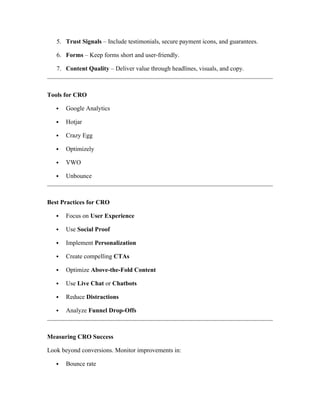 5. Trust Signals – Include testimonials, secure payment icons, and guarantees.
6. Forms – Keep forms short and user-friendly.
7. Content Quality – Deliver value through headlines, visuals, and copy.
Tools for CRO
 Google Analytics
 Hotjar
 Crazy Egg
 Optimizely
 VWO
 Unbounce
Best Practices for CRO
 Focus on User Experience
 Use Social Proof
 Implement Personalization
 Create compelling CTAs
 Optimize Above-the-Fold Content
 Use Live Chat or Chatbots
 Reduce Distractions
 Analyze Funnel Drop-Offs
Measuring CRO Success
Look beyond conversions. Monitor improvements in:
 Bounce rate
 