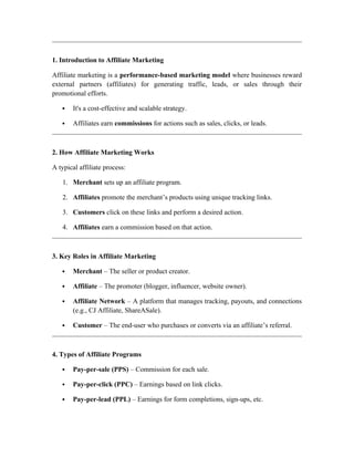 1. Introduction to Affiliate Marketing
Affiliate marketing is a performance-based marketing model where businesses reward
external partners (affiliates) for generating traffic, leads, or sales through their
promotional efforts.
 It's a cost-effective and scalable strategy.
 Affiliates earn commissions for actions such as sales, clicks, or leads.
2. How Affiliate Marketing Works
A typical affiliate process:
1. Merchant sets up an affiliate program.
2. Affiliates promote the merchant’s products using unique tracking links.
3. Customers click on these links and perform a desired action.
4. Affiliates earn a commission based on that action.
3. Key Roles in Affiliate Marketing
 Merchant – The seller or product creator.
 Affiliate – The promoter (blogger, influencer, website owner).
 Affiliate Network – A platform that manages tracking, payouts, and connections
(e.g., CJ Affiliate, ShareASale).
 Customer – The end-user who purchases or converts via an affiliate’s referral.
4. Types of Affiliate Programs
 Pay-per-sale (PPS) – Commission for each sale.
 Pay-per-click (PPC) – Earnings based on link clicks.
 Pay-per-lead (PPL) – Earnings for form completions, sign-ups, etc.
 