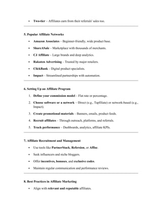  Two-tier – Affiliates earn from their referrals' sales too.
5. Popular Affiliate Networks
 Amazon Associates – Beginner-friendly, wide product base.
 ShareASale – Marketplace with thousands of merchants.
 CJ Affiliate – Large brands and deep analytics.
 Rakuten Advertising – Trusted by major retailers.
 ClickBank – Digital product specialists.
 Impact – Streamlined partnerships with automation.
6. Setting Up an Affiliate Program
1. Define your commission model – Flat rate or percentage.
2. Choose software or a network – Direct (e.g., Tapfiliate) or network-based (e.g.,
Impact).
3. Create promotional materials – Banners, emails, product feeds.
4. Recruit affiliates – Through outreach, platforms, and referrals.
5. Track performance – Dashboards, analytics, affiliate KPIs.
7. Affiliate Recruitment and Management
 Use tools like PartnerStack, Refersion, or Affise.
 Seek influencers and niche bloggers.
 Offer incentives, bonuses, and exclusive codes.
 Maintain regular communication and performance reviews.
8. Best Practices in Affiliate Marketing
 Align with relevant and reputable affiliates.
 