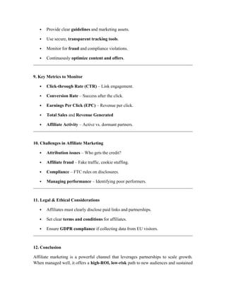  Provide clear guidelines and marketing assets.
 Use secure, transparent tracking tools.
 Monitor for fraud and compliance violations.
 Continuously optimize content and offers.
9. Key Metrics to Monitor
 Click-through Rate (CTR) – Link engagement.
 Conversion Rate – Success after the click.
 Earnings Per Click (EPC) – Revenue per click.
 Total Sales and Revenue Generated
 Affiliate Activity – Active vs. dormant partners.
10. Challenges in Affiliate Marketing
 Attribution issues – Who gets the credit?
 Affiliate fraud – Fake traffic, cookie stuffing.
 Compliance – FTC rules on disclosures.
 Managing performance – Identifying poor performers.
11. Legal & Ethical Considerations
 Affiliates must clearly disclose paid links and partnerships.
 Set clear terms and conditions for affiliates.
 Ensure GDPR compliance if collecting data from EU visitors.
12. Conclusion
Affiliate marketing is a powerful channel that leverages partnerships to scale growth.
When managed well, it offers a high-ROI, low-risk path to new audiences and sustained
 