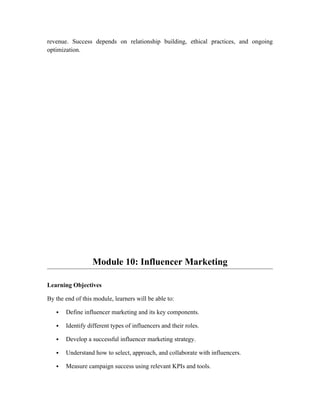 revenue. Success depends on relationship building, ethical practices, and ongoing
optimization.
Module 10: Influencer Marketing
Learning Objectives
By the end of this module, learners will be able to:
 Define influencer marketing and its key components.
 Identify different types of influencers and their roles.
 Develop a successful influencer marketing strategy.
 Understand how to select, approach, and collaborate with influencers.
 Measure campaign success using relevant KPIs and tools.
 