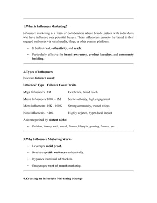 1. What is Influencer Marketing?
Influencer marketing is a form of collaboration where brands partner with individuals
who have influence over potential buyers. These influencers promote the brand to their
engaged audiences via social media, blogs, or other content platforms.
 It builds trust, authenticity, and reach.
 Particularly effective for brand awareness, product launches, and community
building.
2. Types of Influencers
Based on follower count:
Influencer Type Follower Count Traits
Mega Influencers 1M+ Celebrities, broad reach
Macro Influencers 100K – 1M Niche authority, high engagement
Micro Influencers 10K – 100K Strong community, trusted voices
Nano Influencers <10K Highly targeted, hyper-local impact
Also categorized by content niche:
 Fashion, beauty, tech, travel, fitness, lifestyle, gaming, finance, etc.
3. Why Influencer Marketing Works
 Leverages social proof.
 Reaches specific audiences authentically.
 Bypasses traditional ad blockers.
 Encourages word-of-mouth marketing.
4. Creating an Influencer Marketing Strategy
 