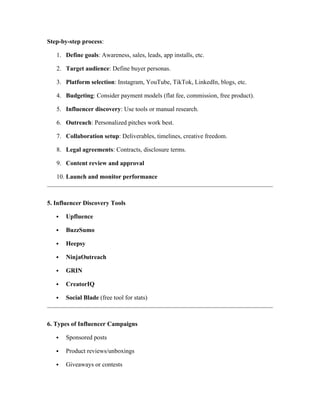 Step-by-step process:
1. Define goals: Awareness, sales, leads, app installs, etc.
2. Target audience: Define buyer personas.
3. Platform selection: Instagram, YouTube, TikTok, LinkedIn, blogs, etc.
4. Budgeting: Consider payment models (flat fee, commission, free product).
5. Influencer discovery: Use tools or manual research.
6. Outreach: Personalized pitches work best.
7. Collaboration setup: Deliverables, timelines, creative freedom.
8. Legal agreements: Contracts, disclosure terms.
9. Content review and approval
10. Launch and monitor performance
5. Influencer Discovery Tools
 Upfluence
 BuzzSumo
 Heepsy
 NinjaOutreach
 GRIN
 CreatorIQ
 Social Blade (free tool for stats)
6. Types of Influencer Campaigns
 Sponsored posts
 Product reviews/unboxings
 Giveaways or contests
 