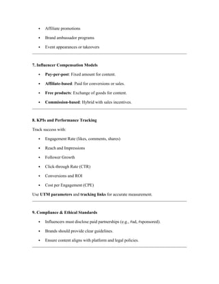  Affiliate promotions
 Brand ambassador programs
 Event appearances or takeovers
7. Influencer Compensation Models
 Pay-per-post: Fixed amount for content.
 Affiliate-based: Paid for conversions or sales.
 Free products: Exchange of goods for content.
 Commission-based: Hybrid with sales incentives.
8. KPIs and Performance Tracking
Track success with:
 Engagement Rate (likes, comments, shares)
 Reach and Impressions
 Follower Growth
 Click-through Rate (CTR)
 Conversions and ROI
 Cost per Engagement (CPE)
Use UTM parameters and tracking links for accurate measurement.
9. Compliance & Ethical Standards
 Influencers must disclose paid partnerships (e.g., #ad, #sponsored).
 Brands should provide clear guidelines.
 Ensure content aligns with platform and legal policies.
 