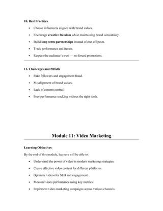 10. Best Practices
 Choose influencers aligned with brand values.
 Encourage creative freedom while maintaining brand consistency.
 Build long-term partnerships instead of one-off posts.
 Track performance and iterate.
 Respect the audience’s trust — no forced promotions.
11. Challenges and Pitfalls
 Fake followers and engagement fraud.
 Misalignment of brand values.
 Lack of content control.
 Poor performance tracking without the right tools.
Module 11: Video Marketing
Learning Objectives
By the end of this module, learners will be able to:
 Understand the power of video in modern marketing strategies.
 Create effective video content for different platforms.
 Optimize videos for SEO and engagement.
 Measure video performance using key metrics.
 Implement video marketing campaigns across various channels.
 