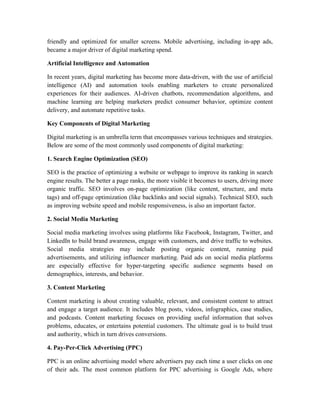 friendly and optimized for smaller screens. Mobile advertising, including in-app ads,
became a major driver of digital marketing spend.
Artificial Intelligence and Automation
In recent years, digital marketing has become more data-driven, with the use of artificial
intelligence (AI) and automation tools enabling marketers to create personalized
experiences for their audiences. AI-driven chatbots, recommendation algorithms, and
machine learning are helping marketers predict consumer behavior, optimize content
delivery, and automate repetitive tasks.
Key Components of Digital Marketing
Digital marketing is an umbrella term that encompasses various techniques and strategies.
Below are some of the most commonly used components of digital marketing:
1. Search Engine Optimization (SEO)
SEO is the practice of optimizing a website or webpage to improve its ranking in search
engine results. The better a page ranks, the more visible it becomes to users, driving more
organic traffic. SEO involves on-page optimization (like content, structure, and meta
tags) and off-page optimization (like backlinks and social signals). Technical SEO, such
as improving website speed and mobile responsiveness, is also an important factor.
2. Social Media Marketing
Social media marketing involves using platforms like Facebook, Instagram, Twitter, and
LinkedIn to build brand awareness, engage with customers, and drive traffic to websites.
Social media strategies may include posting organic content, running paid
advertisements, and utilizing influencer marketing. Paid ads on social media platforms
are especially effective for hyper-targeting specific audience segments based on
demographics, interests, and behavior.
3. Content Marketing
Content marketing is about creating valuable, relevant, and consistent content to attract
and engage a target audience. It includes blog posts, videos, infographics, case studies,
and podcasts. Content marketing focuses on providing useful information that solves
problems, educates, or entertains potential customers. The ultimate goal is to build trust
and authority, which in turn drives conversions.
4. Pay-Per-Click Advertising (PPC)
PPC is an online advertising model where advertisers pay each time a user clicks on one
of their ads. The most common platform for PPC advertising is Google Ads, where
 