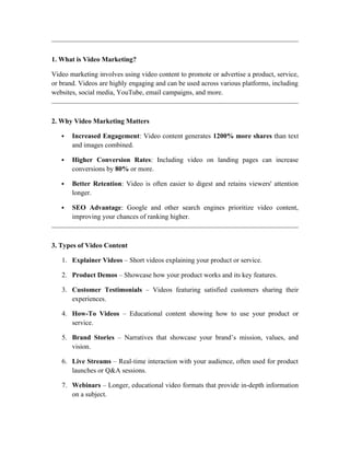 1. What is Video Marketing?
Video marketing involves using video content to promote or advertise a product, service,
or brand. Videos are highly engaging and can be used across various platforms, including
websites, social media, YouTube, email campaigns, and more.
2. Why Video Marketing Matters
 Increased Engagement: Video content generates 1200% more shares than text
and images combined.
 Higher Conversion Rates: Including video on landing pages can increase
conversions by 80% or more.
 Better Retention: Video is often easier to digest and retains viewers' attention
longer.
 SEO Advantage: Google and other search engines prioritize video content,
improving your chances of ranking higher.
3. Types of Video Content
1. Explainer Videos – Short videos explaining your product or service.
2. Product Demos – Showcase how your product works and its key features.
3. Customer Testimonials – Videos featuring satisfied customers sharing their
experiences.
4. How-To Videos – Educational content showing how to use your product or
service.
5. Brand Stories – Narratives that showcase your brand’s mission, values, and
vision.
6. Live Streams – Real-time interaction with your audience, often used for product
launches or Q&A sessions.
7. Webinars – Longer, educational video formats that provide in-depth information
on a subject.
 