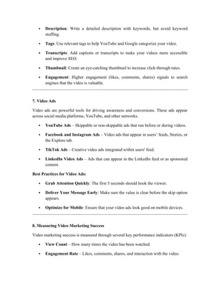  Description: Write a detailed description with keywords, but avoid keyword
stuffing.
 Tags: Use relevant tags to help YouTube and Google categorize your video.
 Transcripts: Add captions or transcripts to make your videos more accessible
and improve SEO.
 Thumbnail: Create an eye-catching thumbnail to increase click-through rates.
 Engagement: Higher engagement (likes, comments, shares) signals to search
engines that the video is valuable.
7. Video Ads
Video ads are powerful tools for driving awareness and conversions. These ads appear
across social media platforms, YouTube, and other networks.
 YouTube Ads – Skippable or non-skippable ads that run before or during videos.
 Facebook and Instagram Ads – Video ads that appear in users’ feeds, Stories, or
the Explore tab.
 TikTok Ads – Creative video ads integrated within users' feed.
 LinkedIn Video Ads – Ads that can appear in the LinkedIn feed or as sponsored
content.
Best Practices for Video Ads:
 Grab Attention Quickly: The first 5 seconds should hook the viewer.
 Deliver Your Message Early: Make sure the value is clear before the skip option
appears.
 Optimize for Mobile: Ensure that your video ads look good on mobile devices.
8. Measuring Video Marketing Success
Video marketing success is measured through several key performance indicators (KPIs):
 View Count – How many times the video has been watched.
 Engagement Rate – Likes, comments, shares, and interaction with the video.
 