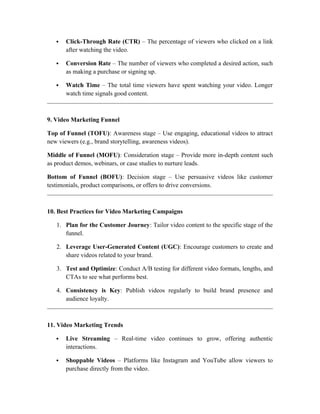  Click-Through Rate (CTR) – The percentage of viewers who clicked on a link
after watching the video.
 Conversion Rate – The number of viewers who completed a desired action, such
as making a purchase or signing up.
 Watch Time – The total time viewers have spent watching your video. Longer
watch time signals good content.
9. Video Marketing Funnel
Top of Funnel (TOFU): Awareness stage – Use engaging, educational videos to attract
new viewers (e.g., brand storytelling, awareness videos).
Middle of Funnel (MOFU): Consideration stage – Provide more in-depth content such
as product demos, webinars, or case studies to nurture leads.
Bottom of Funnel (BOFU): Decision stage – Use persuasive videos like customer
testimonials, product comparisons, or offers to drive conversions.
10. Best Practices for Video Marketing Campaigns
1. Plan for the Customer Journey: Tailor video content to the specific stage of the
funnel.
2. Leverage User-Generated Content (UGC): Encourage customers to create and
share videos related to your brand.
3. Test and Optimize: Conduct A/B testing for different video formats, lengths, and
CTAs to see what performs best.
4. Consistency is Key: Publish videos regularly to build brand presence and
audience loyalty.
11. Video Marketing Trends
 Live Streaming – Real-time video continues to grow, offering authentic
interactions.
 Shoppable Videos – Platforms like Instagram and YouTube allow viewers to
purchase directly from the video.
 