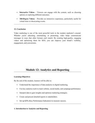  Interactive Videos – Viewers can engage with the content, such as choosing
options or exploring different outcomes.
 360-Degree Videos – Provides an immersive experience, particularly useful for
virtual tours or showcasing events.
12. Conclusion
Video marketing is one of the most powerful tools in the modern marketer’s arsenal.
Whether you're educating, entertaining, or promoting, video helps communicate
messages in ways that other formats can't match. By creating high-quality, engaging
videos and optimizing them for SEO, you can improve your brand’s visibility,
engagement, and conversions.
Module 12: Analytics and Reporting
Learning Objectives
By the end of this module, learners will be able to:
 Understand the importance of data analytics in digital marketing.
 Use key analytics tools to track website, social media, and campaign performance.
 Interpret data to gain insights and optimize marketing strategies.
 Create and present detailed reports to stakeholders.
 Set up KPIs (Key Performance Indicators) to measure success.
1. Introduction to Analytics and Reporting
 
