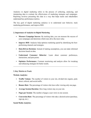 Analytics in digital marketing refers to the process of collecting, analyzing, and
interpreting data to evaluate the effectiveness of marketing strategies and campaigns.
Reporting involves presenting this data in a way that helps teams and stakeholders
understand key performance metrics.
The key goal of digital marketing analytics is to understand user behavior, track
marketing performance, and improve ROI.
2. Importance of Analytics in Digital Marketing
 Measure Campaign Success: By tracking data, you can measure the success of
your campaigns and determine which ones drive the most value.
 Improve ROI: Analytics help optimize marketing spend by identifying the best-
performing channels and strategies.
 Data-Driven Decisions: Instead of making assumptions, you can make informed
decisions based on data.
 Understand Consumer Behavior: Learn about customer preferences,
interactions, and pain points.
 Optimize Performance: Constant monitoring and analysis allow for tweaking
and enhancing strategies for better results.
3. Key Metrics to Track
Website Analytics:
 Traffic Volume: The number of visitors to your site, divided into organic, paid,
direct, referral, and social traffic.
 Bounce Rate: The percentage of visitors who leave after viewing only one page.
 Average Session Duration: How long visitors stay on your site.
 Pages per Session: The number of pages a user views in one session.
 Conversion Rate: The percentage of visitors who take a desired action (purchase,
sign-up, etc.).
Social Media Analytics:
 