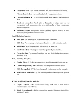  Engagement Rate: Likes, shares, comments, and interactions on social content.
 Follower Growth: How your social media following grows over time.
 Click-Through Rate (CTR): Percentage of users who click on a link in your post
or ad.
 Reach and Impressions: Reach refers to the number of unique users who see
your content, while impressions refer to the total number of times your content
appears on a screen.
 Sentiment Analysis: The general attitude (positive, negative, neutral) of users
interacting with your brand on social media.
Email Marketing Analytics:
 Open Rate: The percentage of recipients who open your email.
 Click Rate: The percentage of recipients who click on a link within the email.
 Bounce Rate: Percentage of emails that could not be delivered.
 Unsubscribe Rate: Percentage of users who opt-out of your email list.
 Conversion Rate: Percentage of recipients who take the desired action (purchase,
download, etc.).
Paid Advertising Analytics:
 Cost Per Click (CPC): The amount you pay each time a user clicks on your ad.
 Cost Per Acquisition (CPA): The cost of acquiring a new customer or lead.
 Click-Through Rate (CTR): How often people click on your ad after seeing it.
 Return on Ad Spend (ROAS): The revenue generated for every dollar spent on
ads.
4. Tools for Digital Marketing Analytics
1. Google Analytics – One of the most widely used tools to track website
performance and user behavior.
2. Google Search Console – Helps track website search performance, indexability,
and identify issues.
 