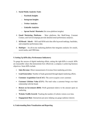 3. Social Media Analytics Tools:
o Facebook Insights
o Instagram Insights
o Twitter Analytics
o LinkedIn Analytics
o Sprout Social / Hootsuite (for cross-platform insights)
4. Email Marketing Platforms – Most platforms like MailChimp, Constant
Contact, and ActiveCampaign provide detailed email performance analytics.
5. SEMrush / Ahrefs – SEO and SEM tools that offer keyword rankings, backlinks,
and competitor performance data.
6. HubSpot – An all-in-one marketing platform that integrates analytics for emails,
social media, and CRM data.
5. Setting Up KPIs (Key Performance Indicators)
To gauge the success of digital marketing efforts, setting the right KPIs is crucial. KPIs
are measurable values that demonstrate how effectively a company is achieving business
objectives. Some KPIs include:
 Sales Revenue: Direct measurement of revenue from marketing activities.
 Lead Generation: Number of leads generated through digital marketing efforts.
 Customer Acquisition Cost (CAC): The cost to acquire a new customer.
 Customer Lifetime Value (CLV): The total value a customer brings over their
relationship with the brand.
 Return on Investment (ROI): Profit generated relative to the amount spent on
marketing.
 Website Traffic Growth: Tracking the number of website visitors over time.
 Engagement Rate: Interactions per post, helping you gauge audience interest.
6. Understanding Data Visualization and Reporting
 