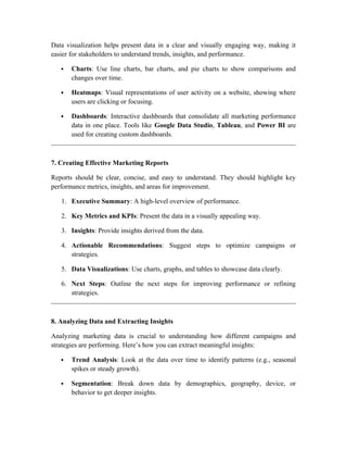 Data visualization helps present data in a clear and visually engaging way, making it
easier for stakeholders to understand trends, insights, and performance.
 Charts: Use line charts, bar charts, and pie charts to show comparisons and
changes over time.
 Heatmaps: Visual representations of user activity on a website, showing where
users are clicking or focusing.
 Dashboards: Interactive dashboards that consolidate all marketing performance
data in one place. Tools like Google Data Studio, Tableau, and Power BI are
used for creating custom dashboards.
7. Creating Effective Marketing Reports
Reports should be clear, concise, and easy to understand. They should highlight key
performance metrics, insights, and areas for improvement.
1. Executive Summary: A high-level overview of performance.
2. Key Metrics and KPIs: Present the data in a visually appealing way.
3. Insights: Provide insights derived from the data.
4. Actionable Recommendations: Suggest steps to optimize campaigns or
strategies.
5. Data Visualizations: Use charts, graphs, and tables to showcase data clearly.
6. Next Steps: Outline the next steps for improving performance or refining
strategies.
8. Analyzing Data and Extracting Insights
Analyzing marketing data is crucial to understanding how different campaigns and
strategies are performing. Here’s how you can extract meaningful insights:
 Trend Analysis: Look at the data over time to identify patterns (e.g., seasonal
spikes or steady growth).
 Segmentation: Break down data by demographics, geography, device, or
behavior to get deeper insights.
 
