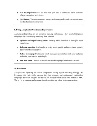  A/B Testing Results: Use the data from split tests to understand which elements
of your campaigns work better.
 Attribution: Track the customer journey and understand which touchpoints were
most influential in conversion.
9. Using Analytics for Continuous Improvement
Analytics and reporting are not just about tracking performance—they also help improve
campaigns. By consistently reviewing data, you can:
 Optimize underperforming areas: Identify which channels or strategies need
more focus.
 Enhance targeting: Use insights to better target specific audiences based on their
behavior and demographics.
 Refine messaging: Understand which messages resonate best with your audience
and tailor your content accordingly.
 Test new ideas: Use data to inform new marketing experiments and A/B tests.
10. Conclusion
Analytics and reporting are critical components of any digital marketing strategy. By
leveraging the right tools, tracking the right metrics, and continuously optimizing
campaigns based on insights, businesses can achieve better results and maximize ROI.
The key is to measure performance, learn from data, and refine strategies over time.
 